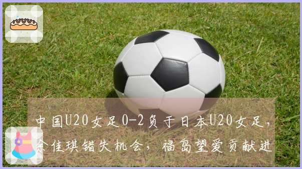 中国U20女足0-2负于日本U20女足，余佳琪错失机会，福岛望爱贡献进球助攻