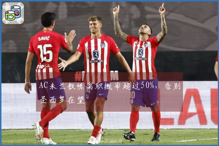 AC米兰教练离职概率超过50%，告别圣西罗在望