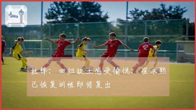 杜锋：回归故土感受愉悦；崔永熙已恢复训练即将复出