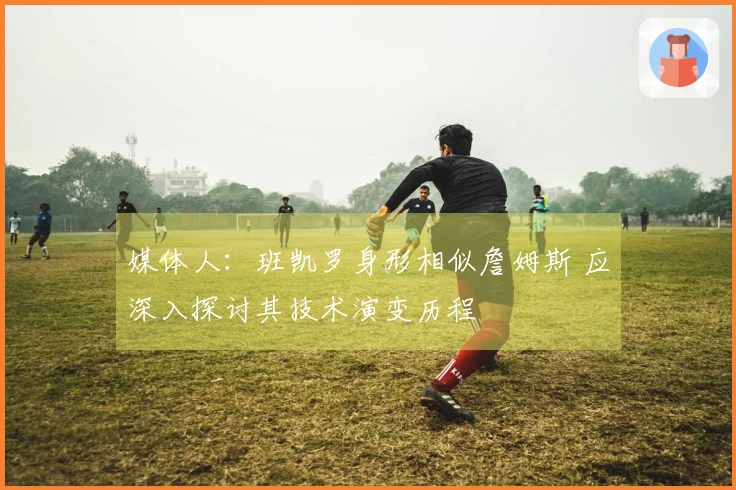 媒体人：班凯罗身形相似詹姆斯 应深入探讨其技术演变历程