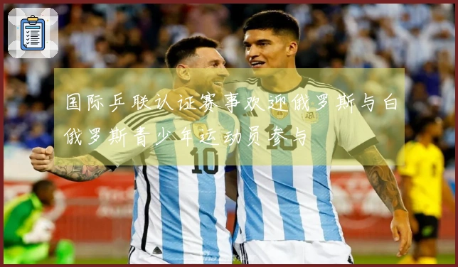 国际乒联认证赛事欢迎俄罗斯与白俄罗斯青少年运动员参与