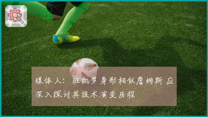 媒体人：班凯罗身形相似詹姆斯 应深入探讨其技术演变历程