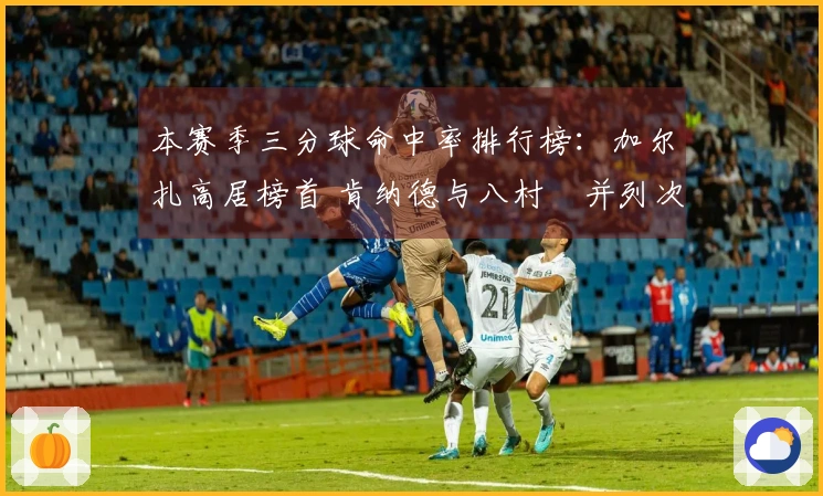 本赛季三分球命中率排行榜：加尔扎高居榜首 肯纳德与八村塁并列次席