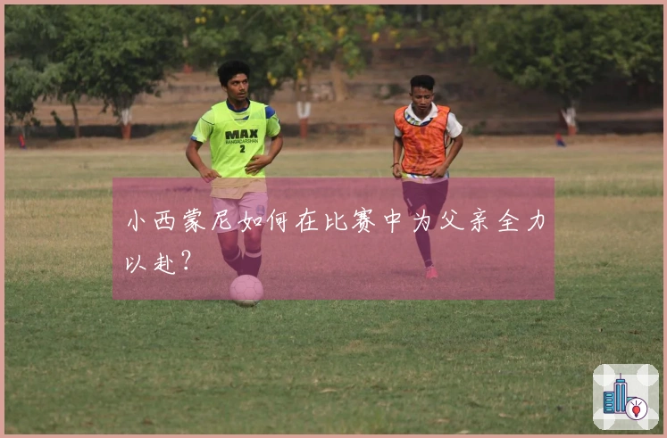 小西蒙尼如何在比赛中为父亲全力以赴？