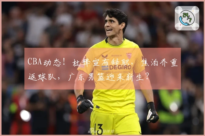 CBA动态！杜锋宣布辞职，焦泊乔重返球队，广东男篮迎来新生？