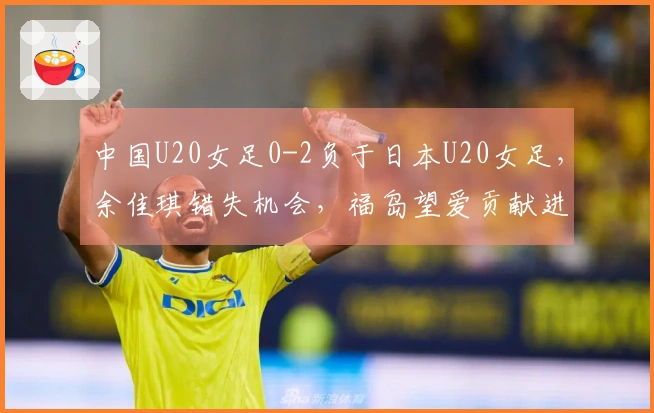 中国U20女足0-2负于日本U20女足，余佳琪错失机会，福岛望爱贡献进球助攻